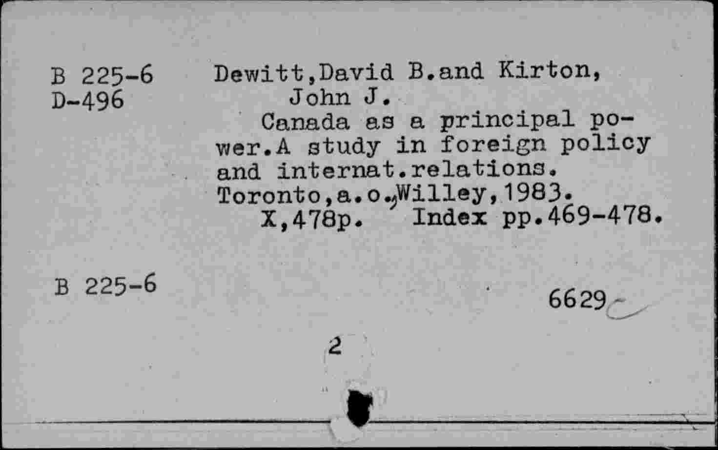 ﻿B 225-6 D-496
Dewitt,David B.and Kirton, John J.
Canada as a principal power.A study in foreign policy and internat.relations.
Toronto,a.o«Willey,1983«
X,478p. Index pp.469-478.
B 225-6
6629
2